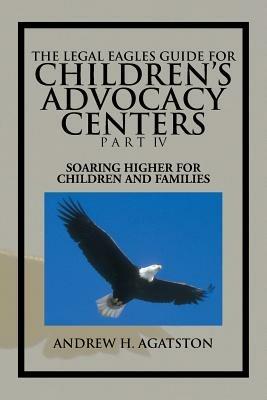 The Legal Eagles Guide for Children's Advocacy Centers Part IV: Soaring Higher for Children and Families - Andrew H Agatston - cover