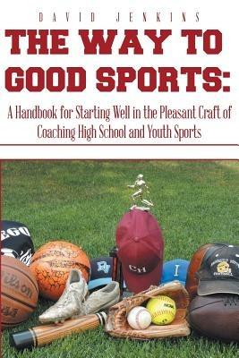 The Way to Good Sports: A Handbook for Starting Well in the Pleasant Craft of Coaching High School and Youth Sports - David Jenkins - cover