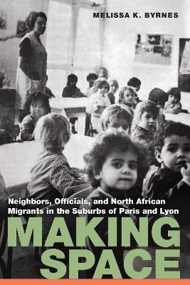 Making Space: Neighbors, Officials, and North African Migrants in the Suburbs of Paris and Lyon - Melissa K. Byrnes - cover