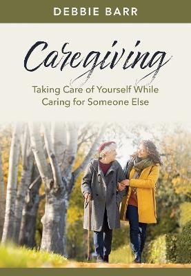 Caregiving: Taking Care of Yourself While Caring for Someone Else - Debbie Barr - cover