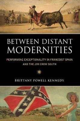 Between Distant Modernities: Performing Exceptionality in Francoist Spain and the Jim Crow South - Brittany Powell Kennedy - cover