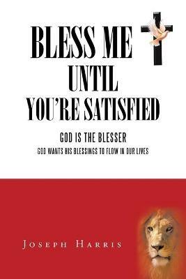 Bless Me Until You'Re Satisfied: God Is the Blesser-God Wants His Blessings to Flow in Our Lives - Joseph Harris - cover