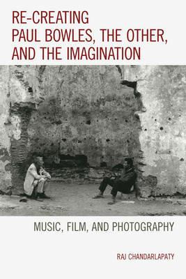 Re-creating Paul Bowles, the Other, and the Imagination: Music, Film, and Photography - Raj Chandarlapaty - cover