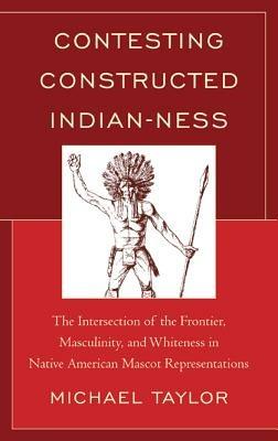 Contesting Constructed Indian-ness: The Intersection of the Frontier, Masculinity, and Whiteness in Native American Mascot Representations - Michael Taylor - cover