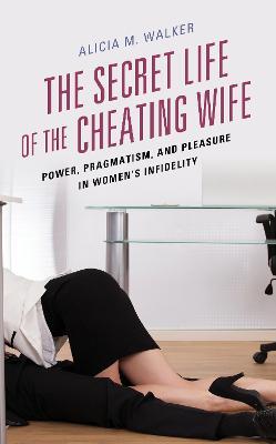 The Secret Life of the Cheating Wife: Power, Pragmatism, and Pleasure in Women's Infidelity - Alicia M. Walker - cover