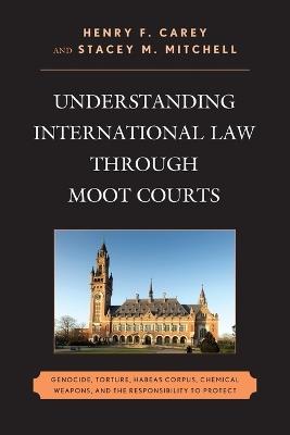 Understanding International Law through Moot Courts: Genocide, Torture, Habeas Corpus, Chemical Weapons, and the Responsibility to Protect - Henry F. Carey,Stacey M. Mitchell - cover