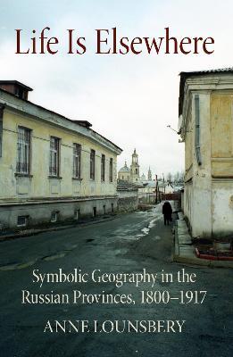 Life Is Elsewhere: Symbolic Geography in the Russian Provinces, 1800-1917 - Anne Lounsbery - cover