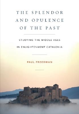 The Splendor and Opulence of the Past: Studying the Middle Ages in Enlightenment Catalonia - Paul Freedman - cover