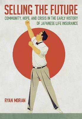 Selling the Future: Community, Hope, and Crisis in the Early History of Japanese Life Insurance - Ryan Moran - cover