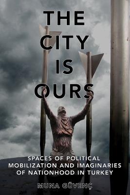 The City Is Ours: Spaces of Political Mobilization and Imaginaries of Nationhood in Turkey - Muna Güvenç - cover