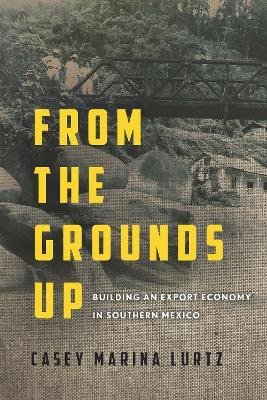 From the Grounds Up: Building an Export Economy in Southern Mexico - Casey Marina Lurtz - cover