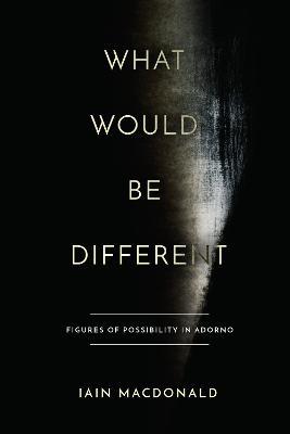 What Would Be Different: Figures of Possibility in Adorno - Iain Macdonald - cover