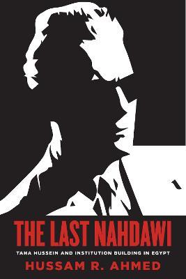 The Last Nahdawi: Taha Hussein and Institution Building in Egypt - Hussam R. Ahmed - cover