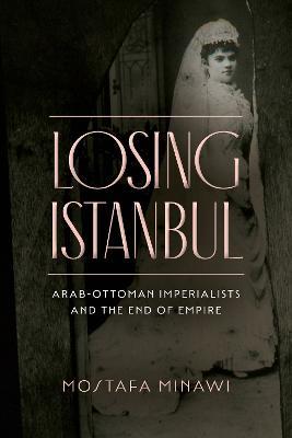Losing Istanbul: Arab-Ottoman Imperialists and the End of Empire - Mostafa Minawi - cover