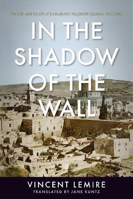 In the Shadow of the Wall: The Life and Death of Jerusalem's Maghrebi Quarter, 1187–1967 - Vincent Lemire - cover