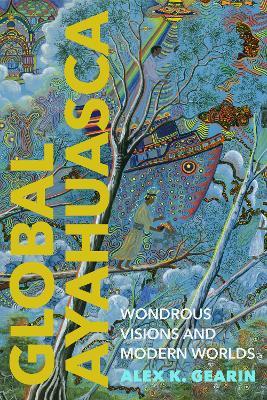 Global Ayahuasca: Wondrous Visions and Modern Worlds - Alex K. Gearin - cover