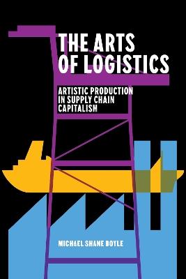 The Arts of Logistics: Artistic Production in Supply Chain Capitalism - Michael Shane Boyle - cover