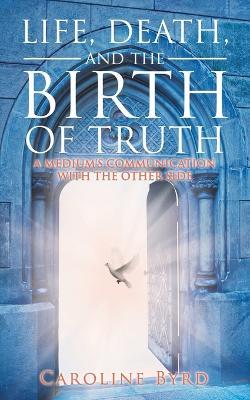Life, Death, and the Birth of Truth: A Medium's Communication with the Other Side - Caroline Byrd - cover