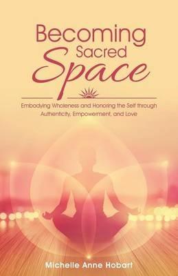 Becoming Sacred Space: Embodying Wholeness and Honoring the Self Through Authenticity, Empowerment, and Love - Michelle Anne Hobart - cover