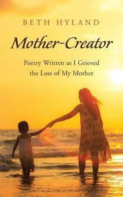 Mother-Creator: Poetry Written as I Grieved the Loss of My Mother - Beth Hyland - cover