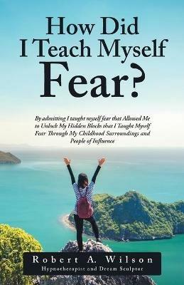 How Did I Teach Myself Fear?: By admitting I taught myself fear that Allowed Me to Unlock My Hidden Blocks that I Taught Myself Fear Through My Childhood Surroundings and People of Influence - Robert a Wilson - cover