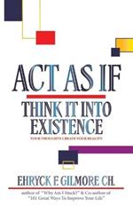 Act as If: Think It into Existence: Your Thoughts Create Your Reality