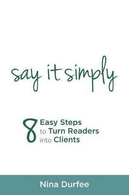 Say It Simply: 8 Easy Steps to Turn Readers Into Clients - Nina Durfee - cover