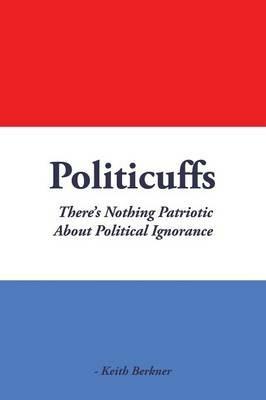 Politicuffs: There's Nothing Patriotic about Political Ignorance - Keith Berkner - cover