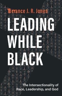 Leading While Black: The Intersectionality of Race, Leadership, and God - Torrance J. R. Jones - cover