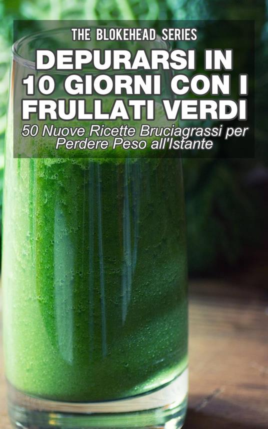 Depurarsi in 10 Giorni con Frullati Verdi: 50 Nuove Ricette Bruciagrassi Perdere Peso all'Istante - The Blokehead - ebook