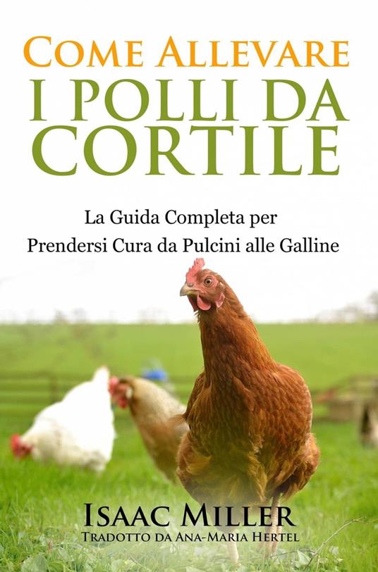 Come Allevare i Polli da Cortile: La Guida Completa per Prendersi Cura da Pulcini alle Galline - Isaac Miller - ebook