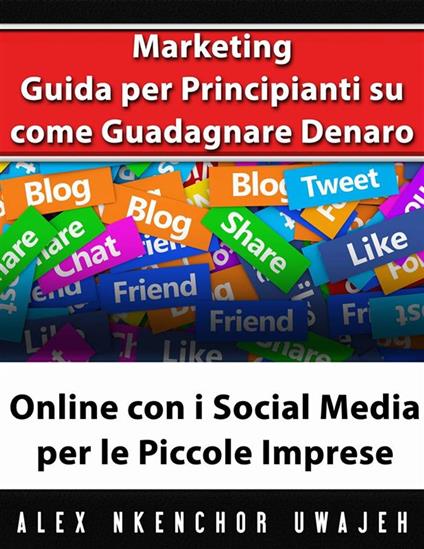 Marketing: Guida Per Principianti Su Come Guadagnare Denaro Online Con I Social Media Per Le Piccole Imprese - Alex Nkenchor Uwajeh,Nicoletta Natoli - ebook