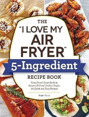 The "I Love My Air Fryer" 5-Ingredient Recipe Book: From French Toast Sticks to Buttermilk-Fried Chicken Thighs, 175 Quick and Easy Recipes - Robin Fields - cover