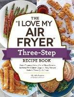 The "I Love My Air Fryer" Three-Step Recipe Book: From Cinnamon Cereal French Toast Sticks to Southern Fried Chicken Legs, 175 Easy Recipes Made in Three Quick Steps - Michelle Fagone - cover