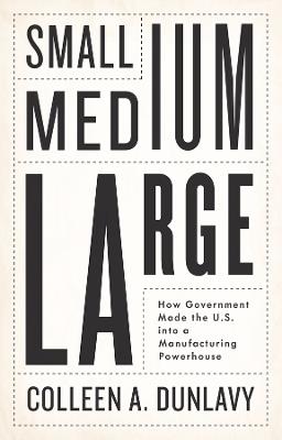 Small, Medium, Large: How Government Made the U.S. into a Manufacturing Powerhouse - Colleen A. Dunlavy - cover