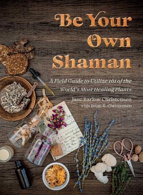 Be Your Own Shaman: A Field Guide to Utilize 101 of the World's Most Healing Plants - Jane Barlow Christensen,Brian R. Christensen - cover