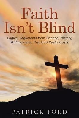 Faith Isn't Blind: Logical Arguments from Science, History, & Philosophy That God Really Exists - Patrick Ford - cover