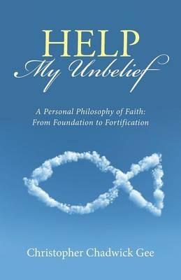 Help My Unbelief: A Personal Philosophy of Faith: From Foundation to Fortification - Christopher Chadwick Gee - cover