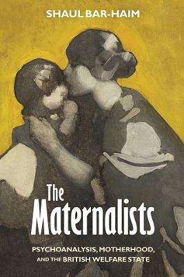 The Maternalists: Psychoanalysis, Motherhood, and the British Welfare State - Shaul Bar-Haim - cover