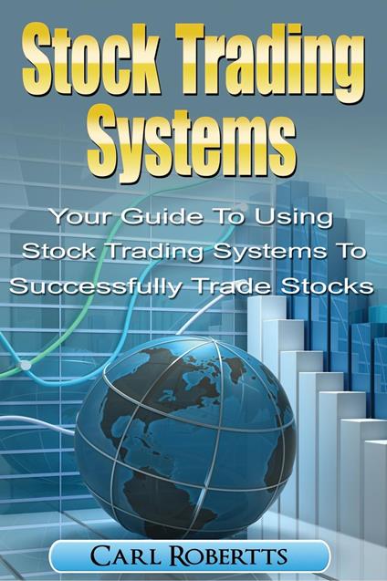 Stock Trading Systems: Your Guide To Using Stock Trading Systems To Successfully Trade Stocks