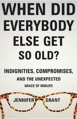 When Did Everybody Else Get So Old?: Indignities, Compromises, and the Unexpected Grace of Midlife - Jennifer Grant - cover