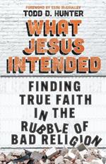 What Jesus Intended: Finding True Faith in the Rubble of Bad Religion