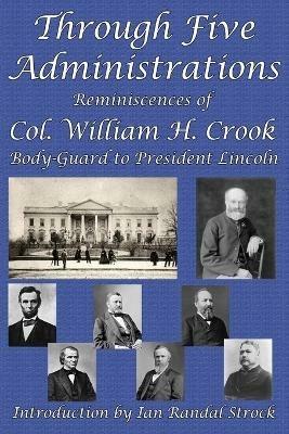 Through Five Administrations: Reminiscences of Col. William H. Crook, Body-Guard to President Lincoln - William H Crook - cover