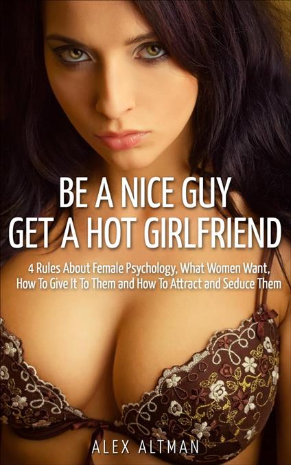 Be A Nice Guy, Get A Hot Girlfriend: 4 Rules About Female Psychology, What Women Want, How To Give It To Them and How To Attract and Seduce Them