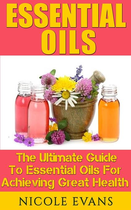Essential Oils: The Ultimate Guide To Essential Oils For Achieving Great Health