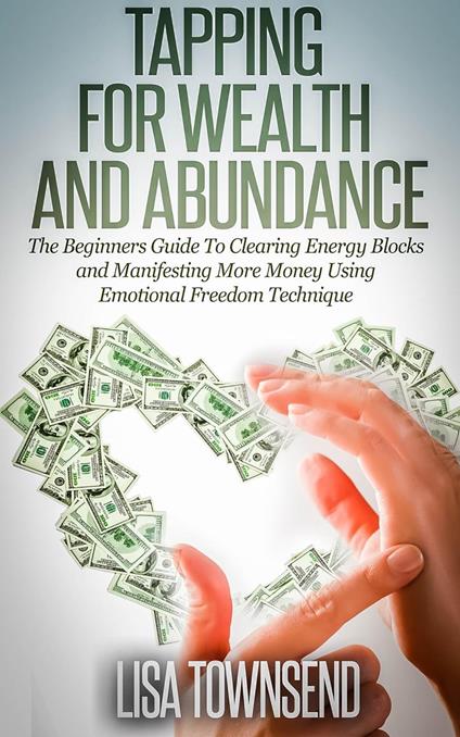 Tapping for Wealth and Abundance: The Beginners Guide To Clearing Energy Blocks and Manifesting More Money Using Emotional Freedom Technique