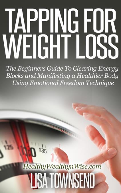 Tapping for Weight Loss: The Beginners Guide To Clearing Energy Blocks and Manifesting a Healthier Body Using Emotional Freedom Technique