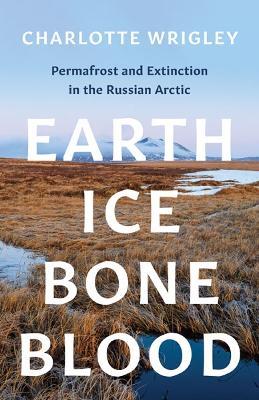 Earth, Ice, Bone, Blood: Permafrost and Extinction in the Russian Arctic - Charlotte Wrigley - cover