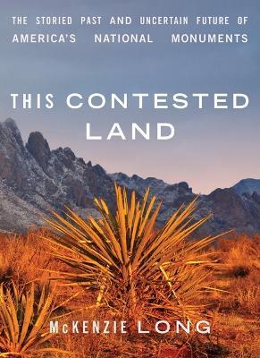 This Contested Land: The Storied Past and Uncertain Future of America's National Monuments - McKenzie Long - cover