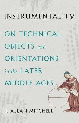 Instrumentality: On Technical Objects and Orientations in the Later Middle Ages - J. Allan Mitchell - cover